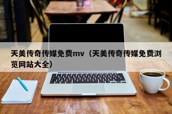 天美传奇传媒免费mv（天美传奇传媒免费浏览网站大全）