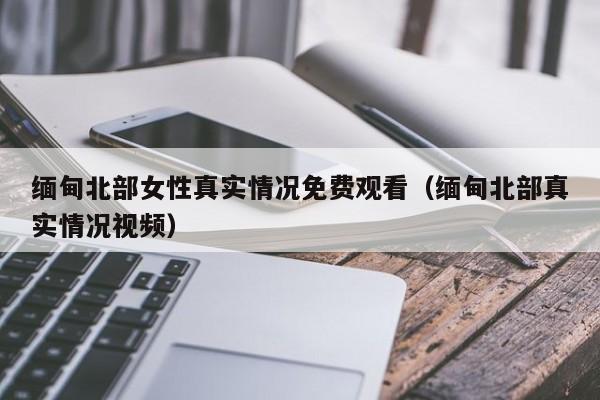 缅甸北部女性真实情况免费观看（缅甸北部真实情况视频）