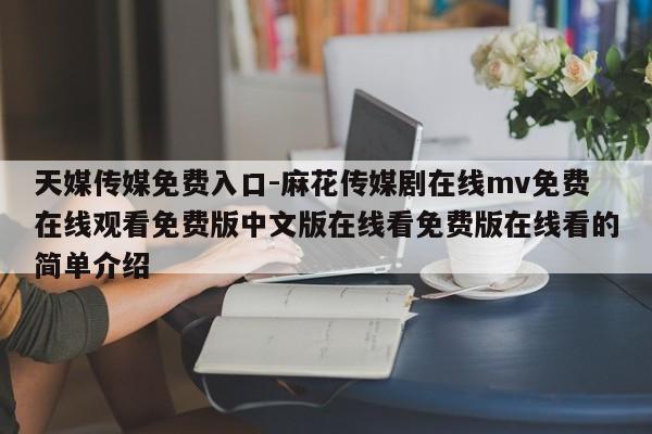 天媒传媒免费入口-麻花传媒剧在线mv免费在线观看免费版中文版在线看免费版在线看的简单介绍