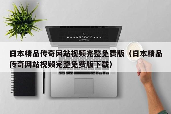 日本精品传奇网站视频完整免费版（日本精品传奇网站视频完整免费版下载）