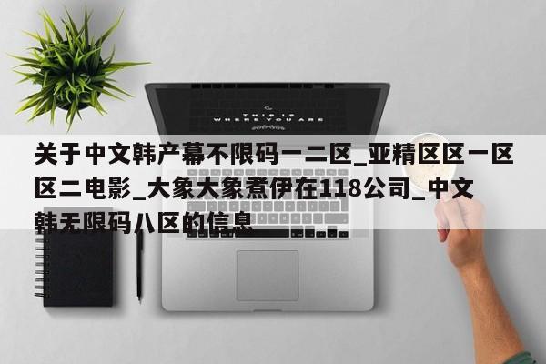 关于中文韩产幕不限码一二区_亚精区区一区区二电影_大象大象煮伊在118公司_中文韩无限码八区的信息