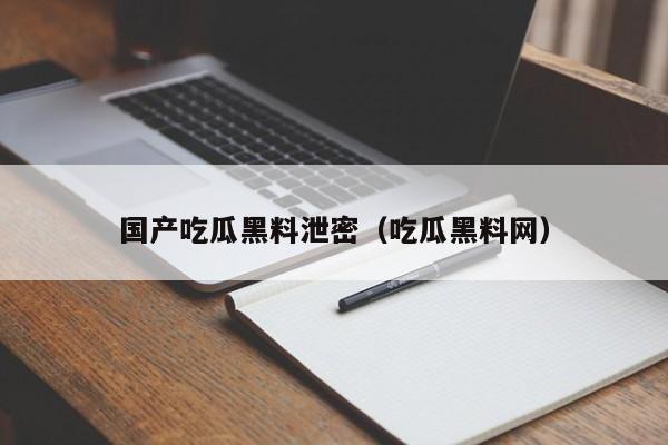 国产吃瓜黑料泄密（吃瓜黑料网）