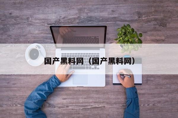 国产黑料网（国产黑料网）