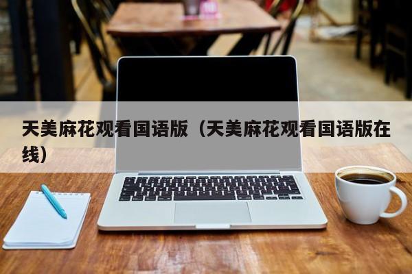 天美麻花观看国语版（天美麻花观看国语版在线）