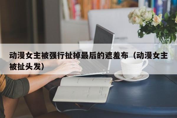 动漫女主被强行扯掉最后的遮羞布（动漫女主被扯头发）