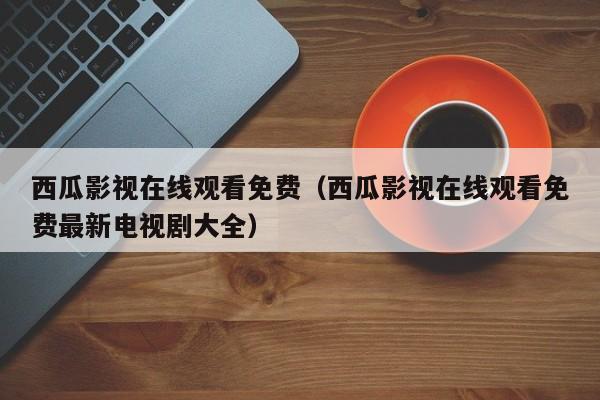 西瓜影视在线观看免费（西瓜影视在线观看免费最新电视剧大全）