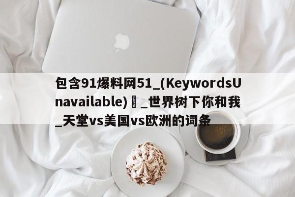 包含91爆料网51_(KeywordsUnavailable) _世界树下你和我_天堂vs美国vs欧洲的词条
