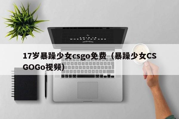 17岁暴躁少女csgo免费（暴躁少女CSGOGo视频）