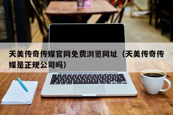 天美传奇传媒官网免费浏览网址（天美传奇传媒是正规公司吗）